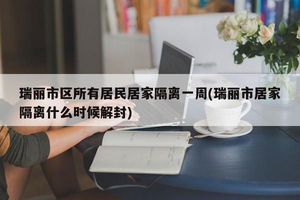 瑞丽市区所有居民居家隔离一周(瑞丽市居家隔离什么时候解封)