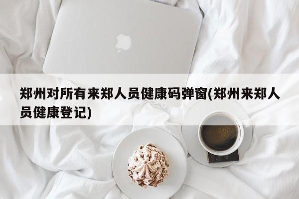 郑州对所有来郑人员健康码弹窗(郑州来郑人员健康登记)