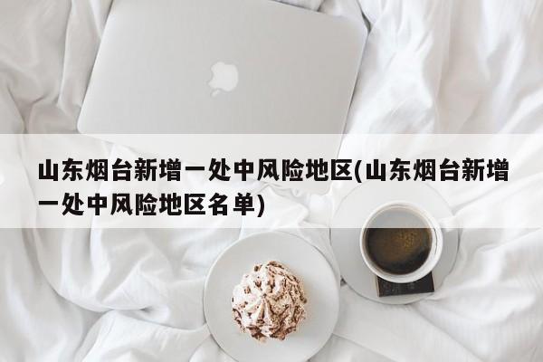 山东烟台新增一处中风险地区(山东烟台新增一处中风险地区名单)