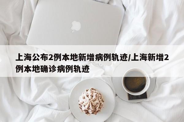 上海公布2例本地新增病例轨迹/上海新增2例本地确诊病例轨迹