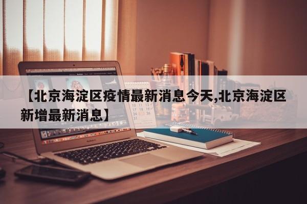 【北京海淀区疫情最新消息今天,北京海淀区新增最新消息】