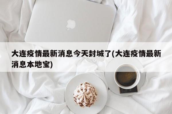 大连疫情最新消息今天封城了(大连疫情最新消息本地宝)