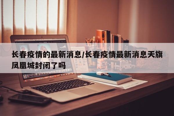 长春疫情的最新消息/长春疫情最新消息天旗凤凰城封闭了吗
