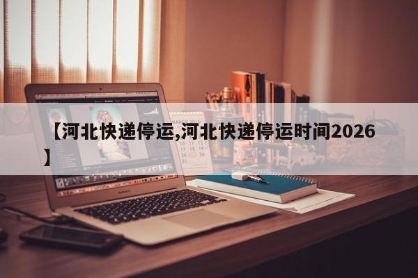 【河北快递停运,河北快递停运时间2026】