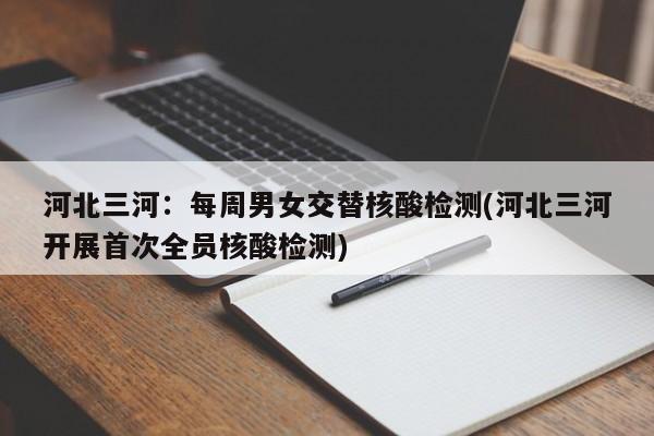 河北三河：每周男女交替核酸检测(河北三河开展首次全员核酸检测)