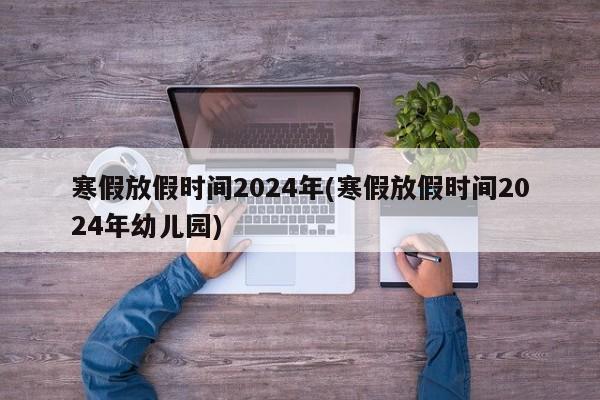 寒假放假时间2024年(寒假放假时间2024年幼儿园)