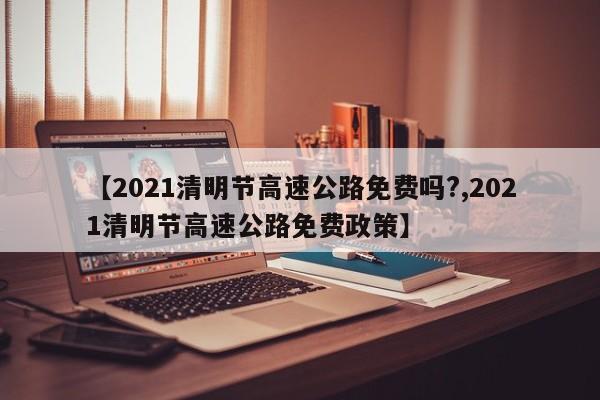 【2021清明节高速公路免费吗?,2021清明节高速公路免费政策】