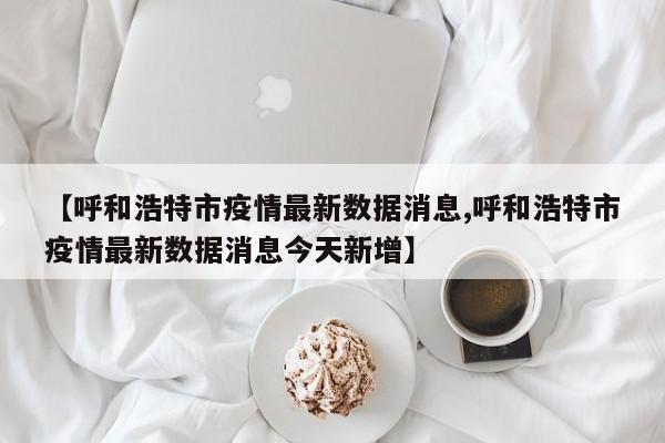 【呼和浩特市疫情最新数据消息,呼和浩特市疫情最新数据消息今天新增】