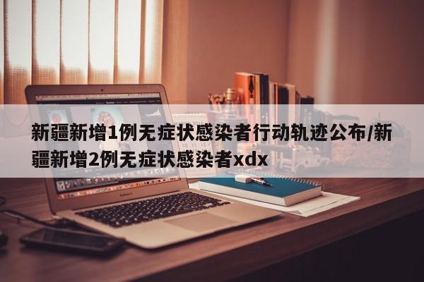 新疆新增1例无症状感染者行动轨迹公布/新疆新增2例无症状感染者xdx