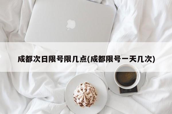 成都次日限号限几点(成都限号一天几次)
