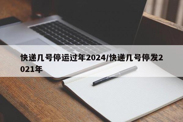 快递几号停运过年2024/快递几号停发2021年