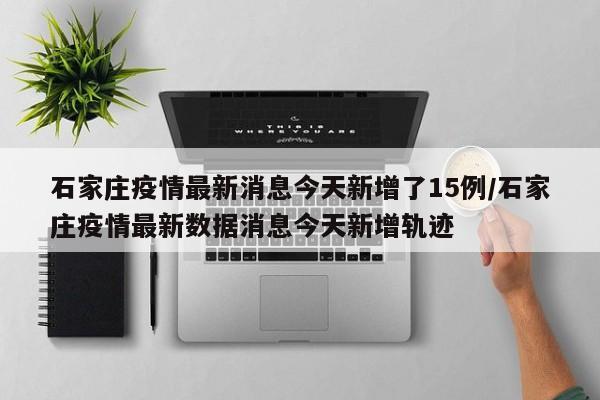 石家庄疫情最新消息今天新增了15例/石家庄疫情最新数据消息今天新增轨迹