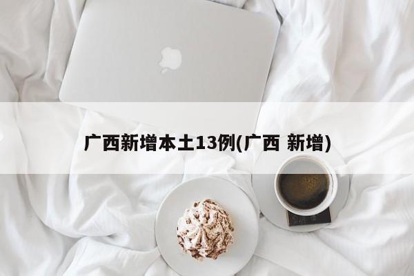 广西新增本土13例(广西 新增)