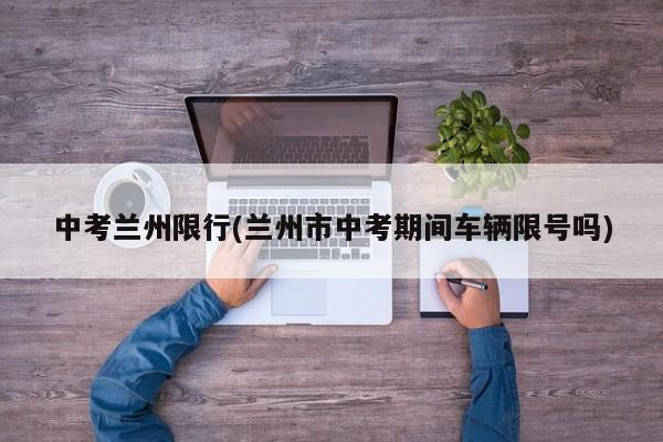 中考兰州限行(兰州市中考期间车辆限号吗)