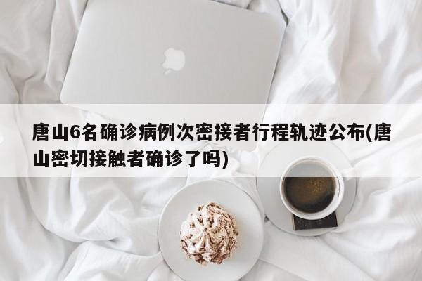唐山6名确诊病例次密接者行程轨迹公布(唐山密切接触者确诊了吗)
