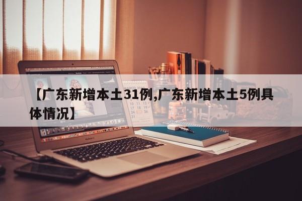 【广东新增本土31例,广东新增本土5例具体情况】