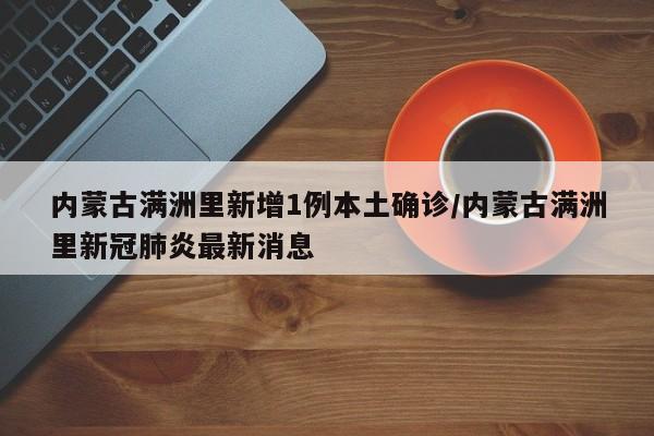 内蒙古满洲里新增1例本土确诊/内蒙古满洲里新冠肺炎最新消息
