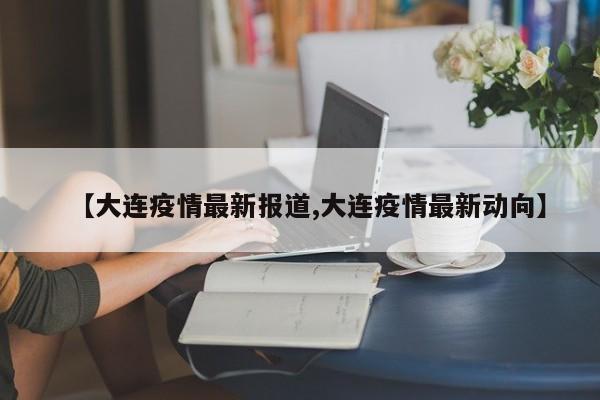 【大连疫情最新报道,大连疫情最新动向】
