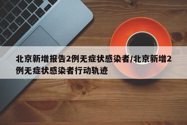 北京新增报告2例无症状感染者/北京新增2例无症状感染者行动轨迹