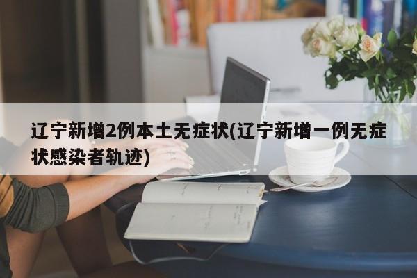 辽宁新增2例本土无症状(辽宁新增一例无症状感染者轨迹)