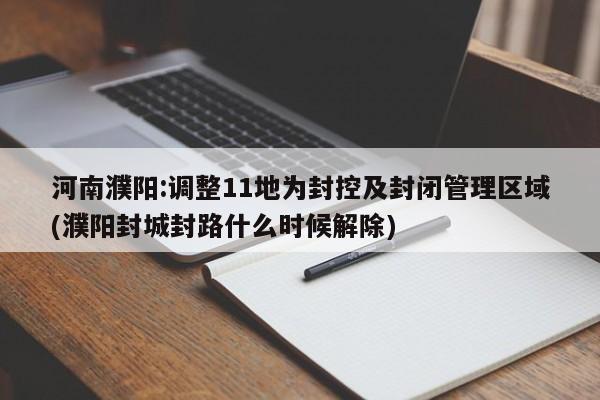 河南濮阳:调整11地为封控及封闭管理区域(濮阳封城封路什么时候解除)