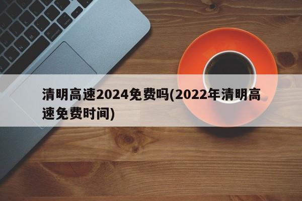 清明高速2024免费吗(2022年清明高速免费时间)