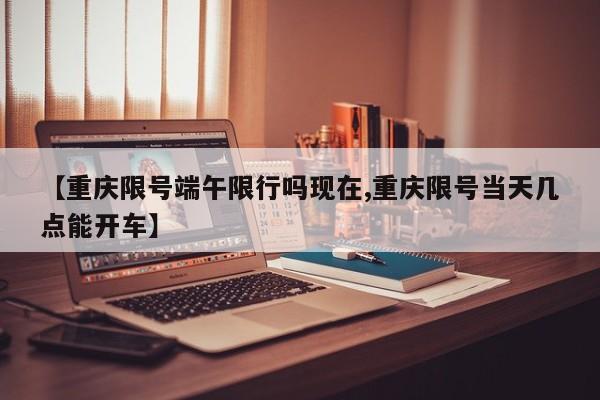 【重庆限号端午限行吗现在,重庆限号当天几点能开车】