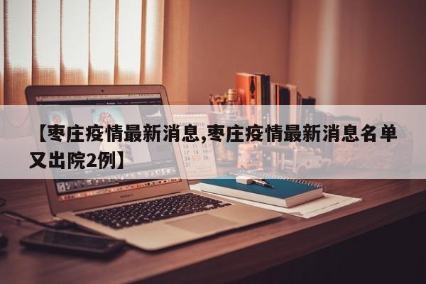 【枣庄疫情最新消息,枣庄疫情最新消息名单又出院2例】