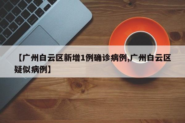 【广州白云区新增1例确诊病例,广州白云区疑似病例】