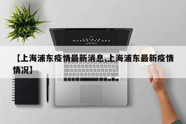 【上海浦东疫情最新消息,上海浦东最新疫情情况】