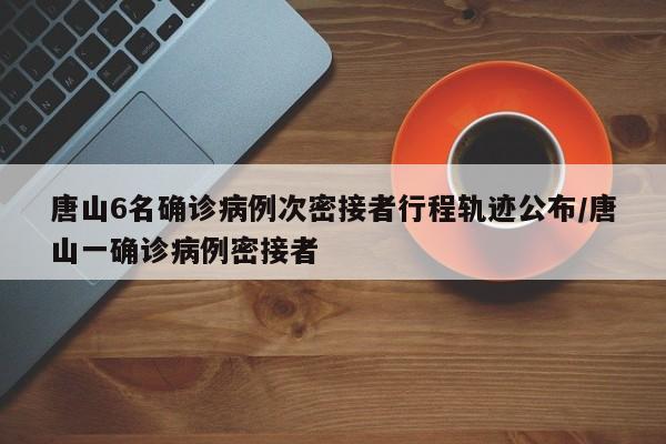 唐山6名确诊病例次密接者行程轨迹公布/唐山一确诊病例密接者