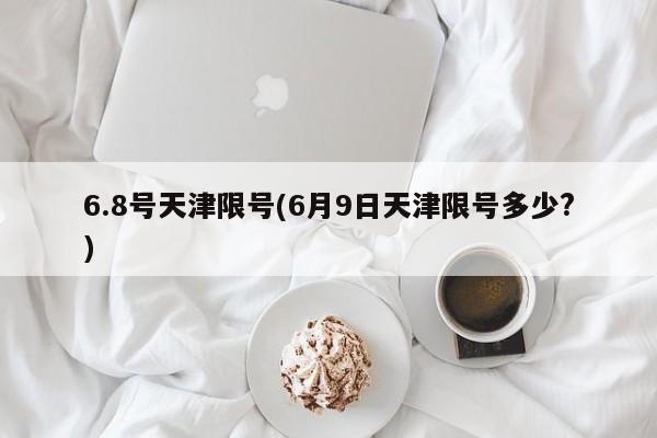 6.8号天津限号(6月9日天津限号多少?)