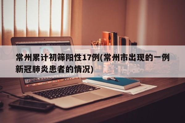 常州累计初筛阳性17例(常州市出现的一例新冠肺炎患者的情况)