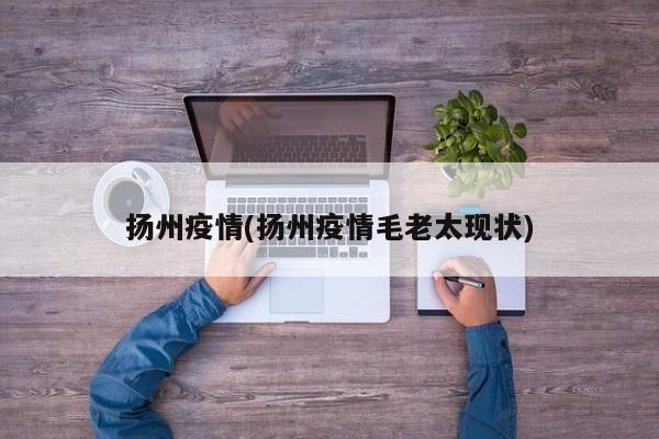 扬州疫情(扬州疫情毛老太现状)