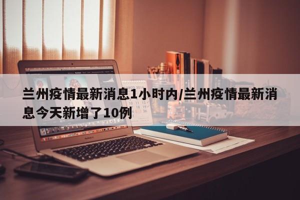 兰州疫情最新消息1小时内/兰州疫情最新消息今天新增了10例